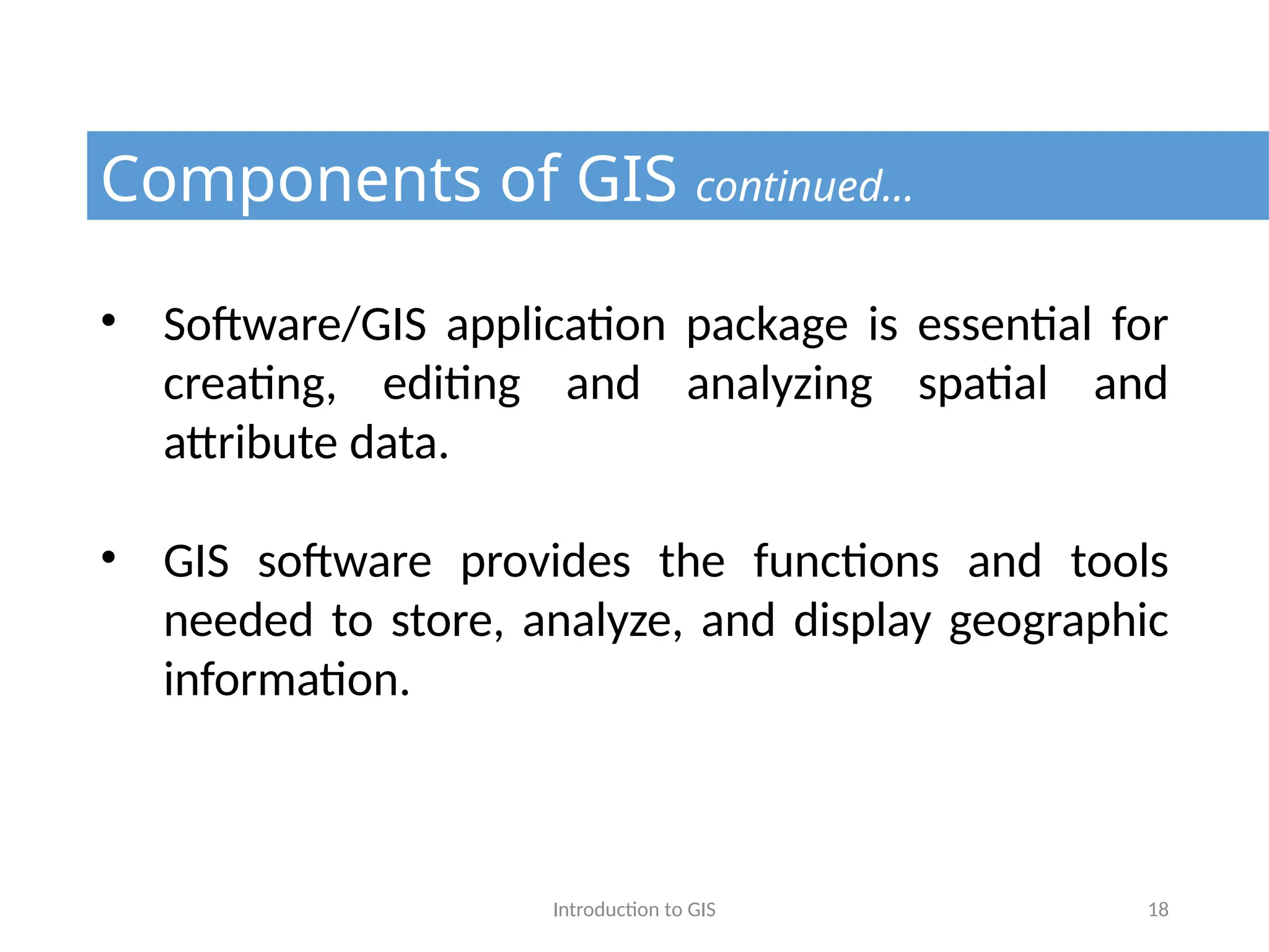 Introduction to GIS 18
Components of GIS continued…
• Software/GIS application package is essential for
creating, editing and analyzing spatial and
attribute data.
• GIS software provides the functions and tools
needed to store, analyze, and display geographic
information.
 