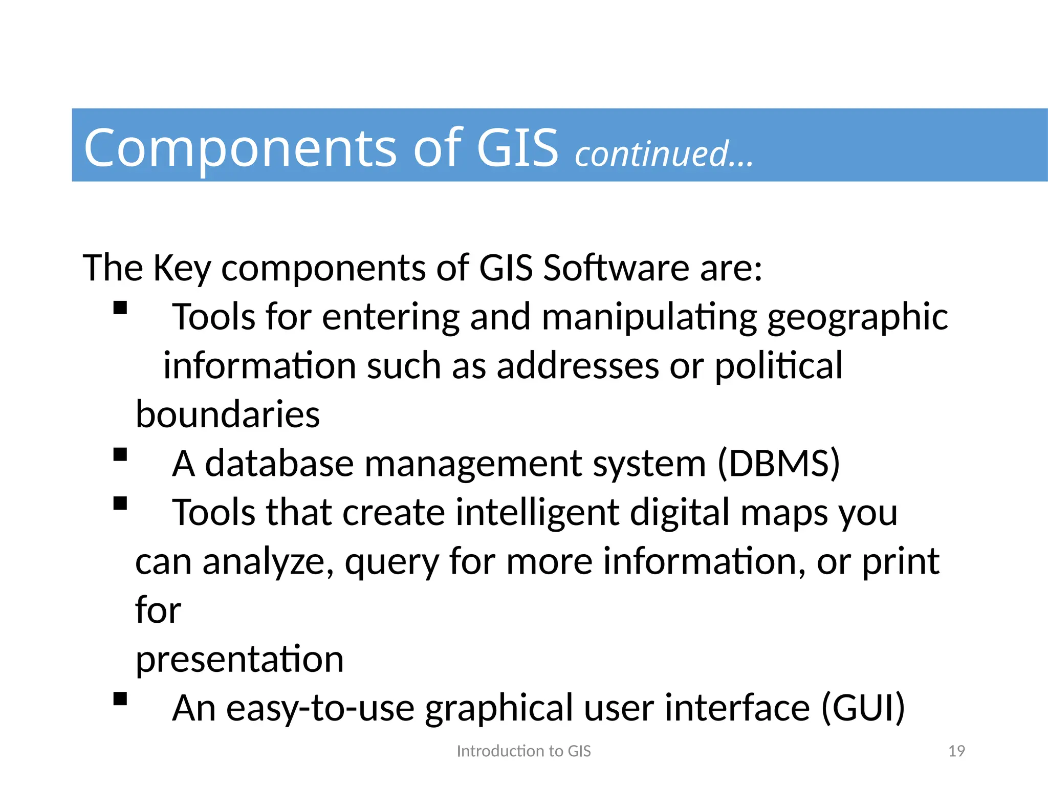 Introduction to GIS 19
Components of GIS continued…
The Key components of GIS Software are:
 Tools for entering and manipulating geographic
information such as addresses or political
boundaries
 A database management system (DBMS)
 Tools that create intelligent digital maps you
can analyze, query for more information, or print
for
presentation
 An easy-to-use graphical user interface (GUI)
 