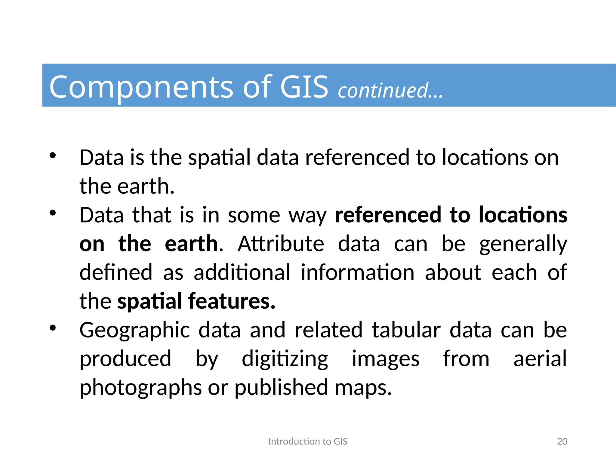 Introduction to GIS 20
Components of GIS continued…
• Data is the spatial data referenced to locations on
the earth.
• Data that is in some way referenced to locations
on the earth. Attribute data can be generally
defined as additional information about each of
the spatial features.
• Geographic data and related tabular data can be
produced by digitizing images from aerial
photographs or published maps.
 