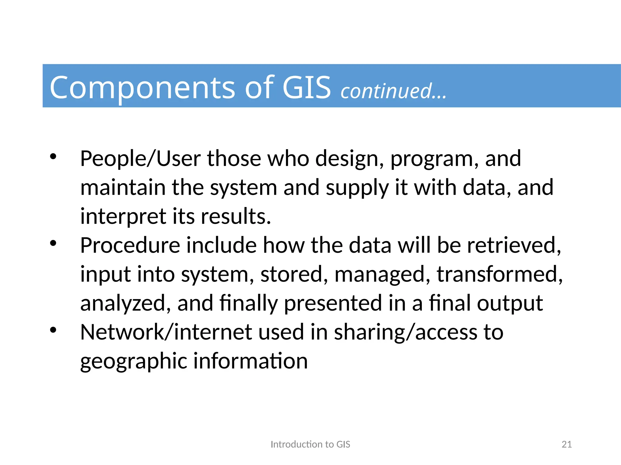 Introduction to GIS 21
Components of GIS continued…
• People/User those who design, program, and
maintain the system and supply it with data, and
interpret its results.
• Procedure include how the data will be retrieved,
input into system, stored, managed, transformed,
analyzed, and finally presented in a final output
• Network/internet used in sharing/access to
geographic information
 