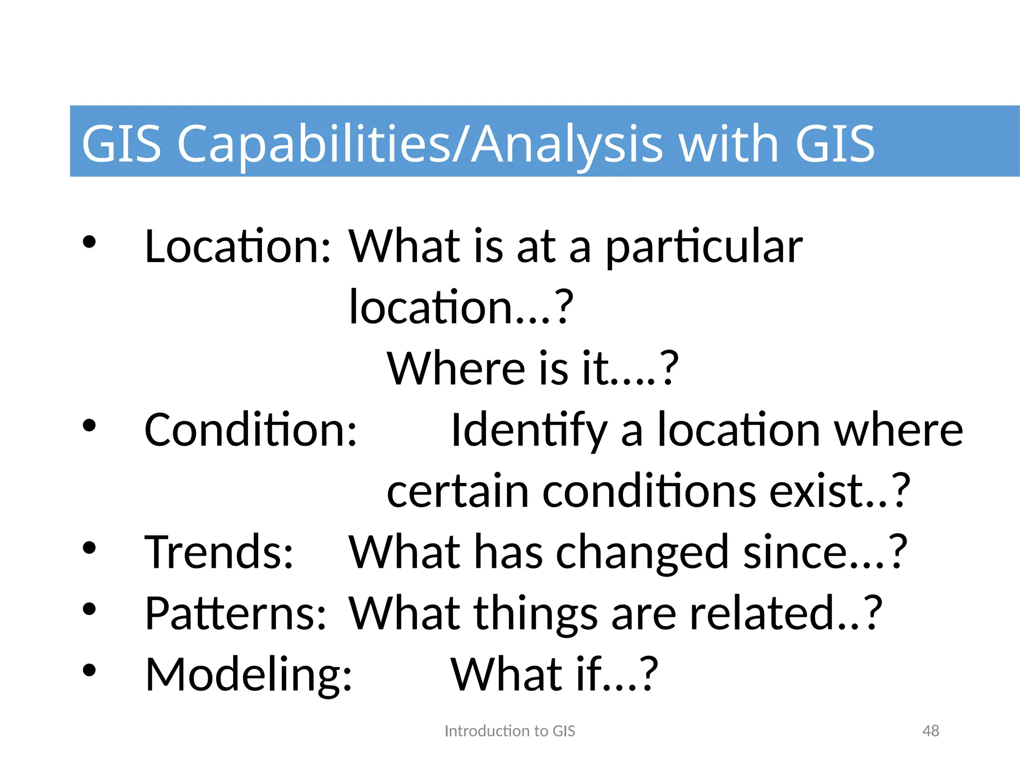 Introduction to GIS 48
GIS Capabilities/Analysis with GIS
• Location: What is at a particular
location...?
Where is it….?
• Condition: Identify a location where
certain conditions exist..?
• Trends: What has changed since...?
• Patterns: What things are related..?
• Modeling: What if…?
 