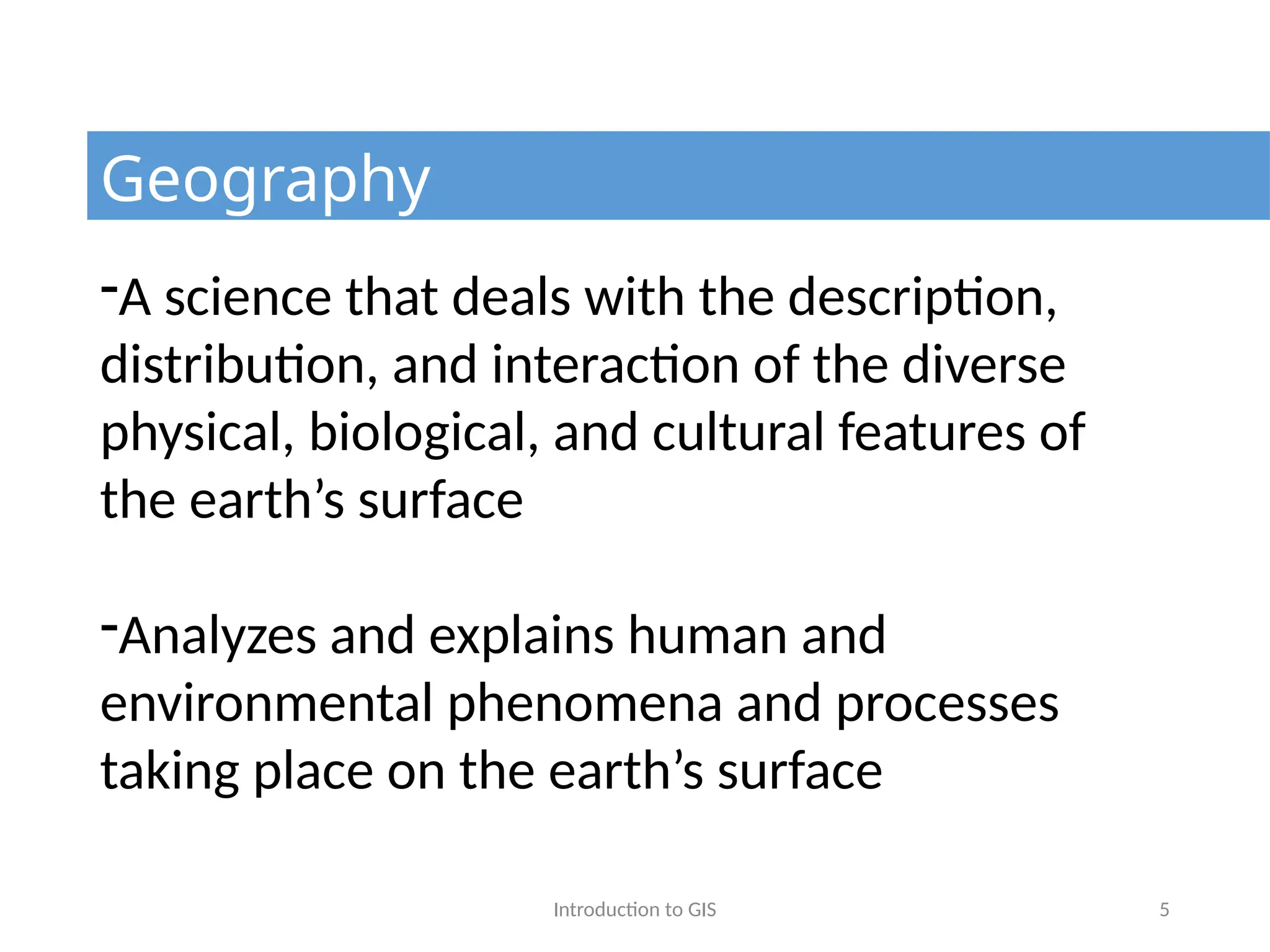 Introduction to GIS 5
Geography
-A science that deals with the description,
distribution, and interaction of the diverse
physical, biological, and cultural features of
the earth’s surface
-Analyzes and explains human and
environmental phenomena and processes
taking place on the earth’s surface
 