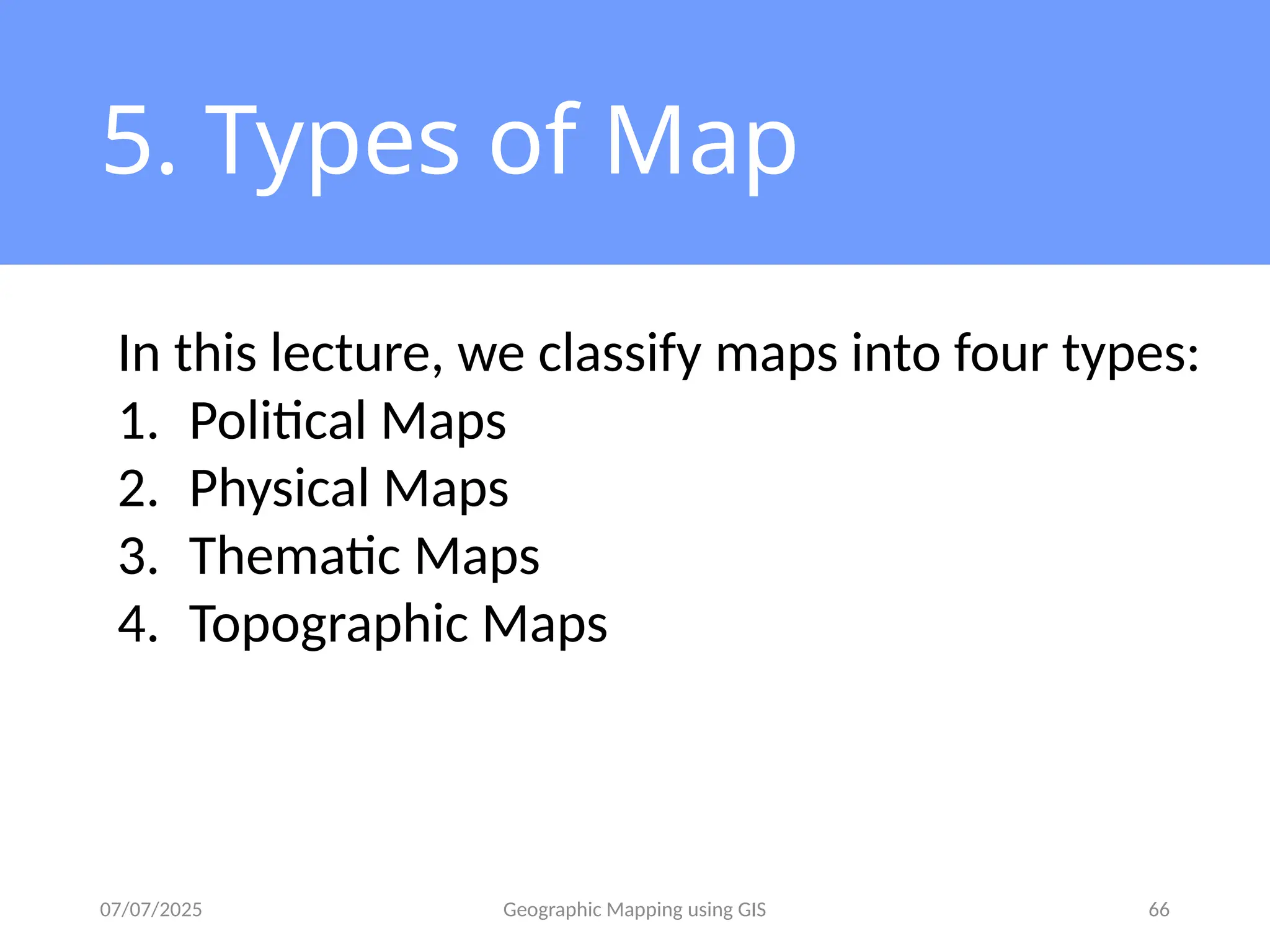 07/07/2025 Geographic Mapping using GIS 66
5. Types of Map
In this lecture, we classify maps into four types:
1. Political Maps
2. Physical Maps
3. Thematic Maps
4. Topographic Maps
 