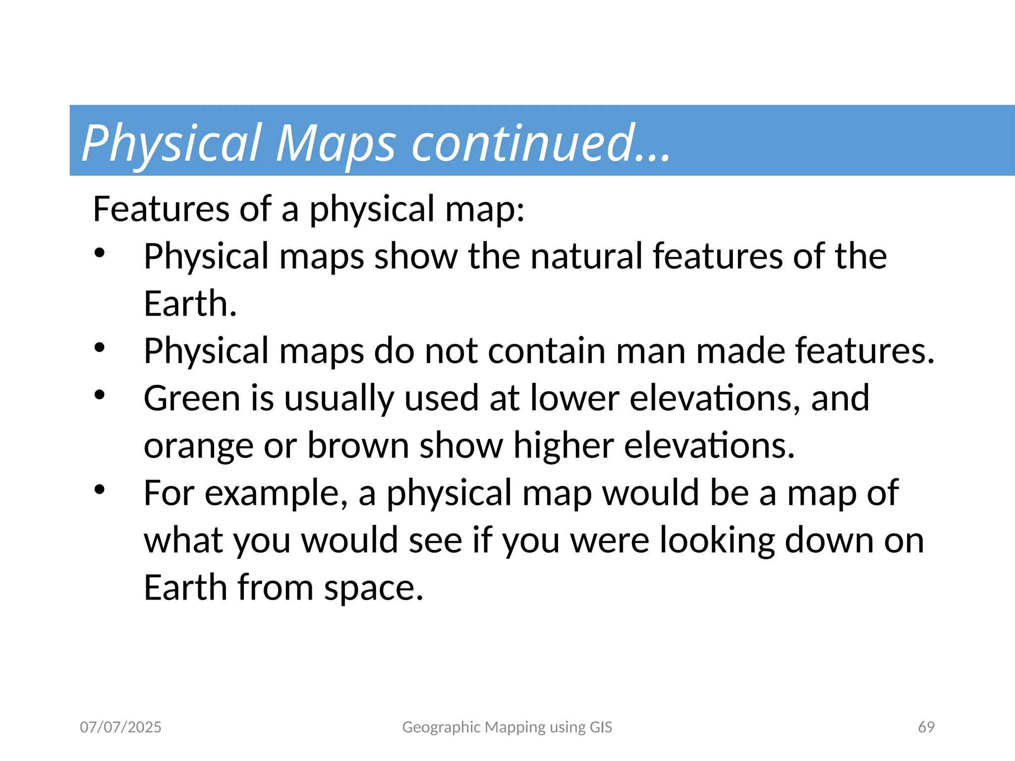 07/07/2025 Geographic Mapping using GIS 69
Physical Maps continued…
Features of a physical map:
• Physical maps show the natural features of the
Earth.
• Physical maps do not contain man made features.
• Green is usually used at lower elevations, and
orange or brown show higher elevations.
• For example, a physical map would be a map of
what you would see if you were looking down on
Earth from space.
 