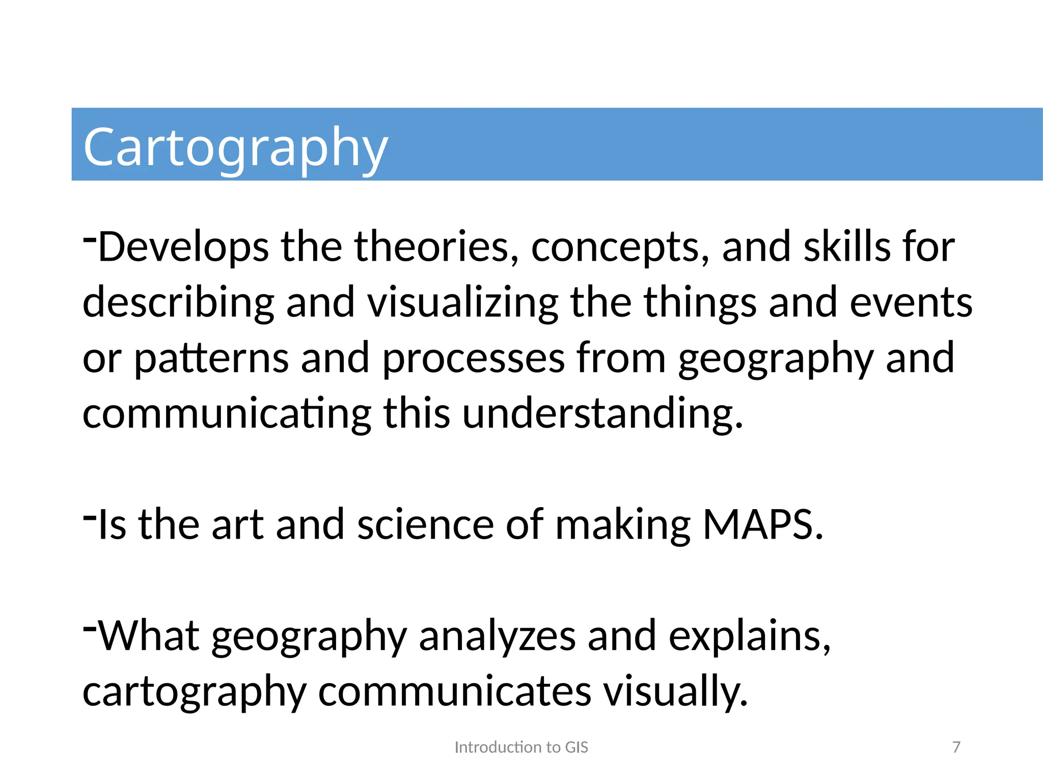 Introduction to GIS 7
Cartography
-Develops the theories, concepts, and skills for
describing and visualizing the things and events
or patterns and processes from geography and
communicating this understanding.
-Is the art and science of making MAPS.
-What geography analyzes and explains,
cartography communicates visually.
 