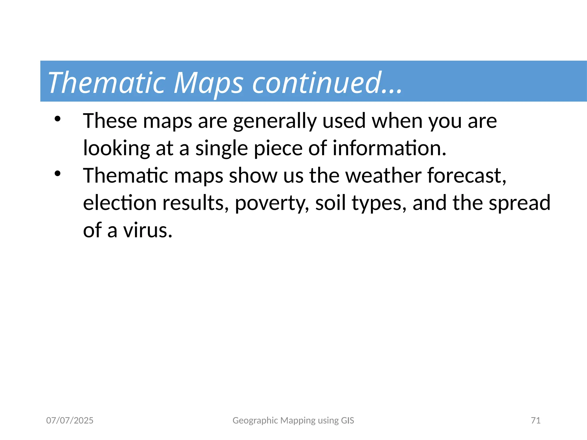 07/07/2025 Geographic Mapping using GIS 71
Thematic Maps continued…
• These maps are generally used when you are
looking at a single piece of information.
• Thematic maps show us the weather forecast,
election results, poverty, soil types, and the spread
of a virus.
 