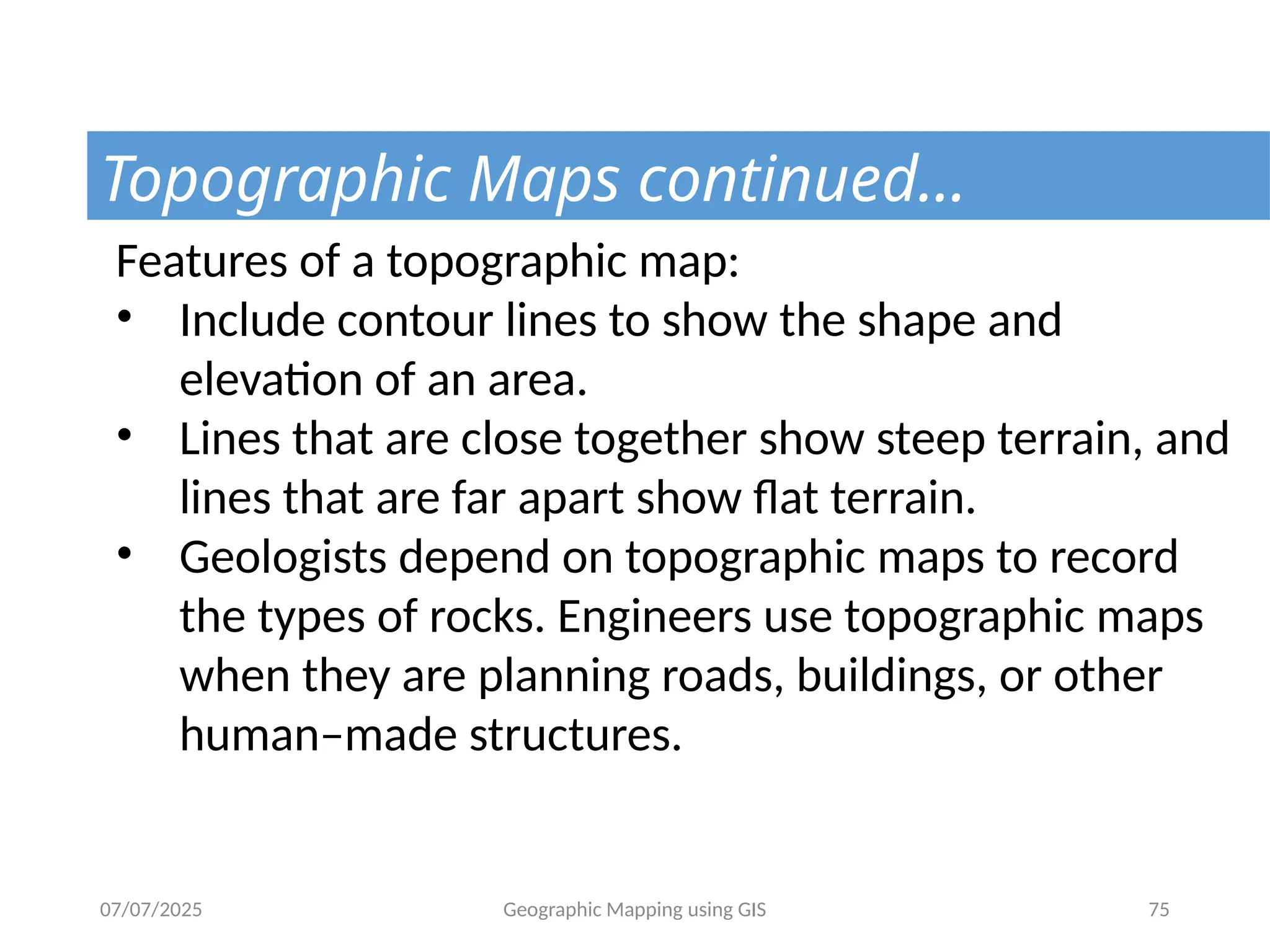 07/07/2025 Geographic Mapping using GIS 75
Topographic Maps continued…
Features of a topographic map:
• Include contour lines to show the shape and
elevation of an area.
• Lines that are close together show steep terrain, and
lines that are far apart show flat terrain.
• Geologists depend on topographic maps to record
the types of rocks. Engineers use topographic maps
when they are planning roads, buildings, or other
human–made structures.
 