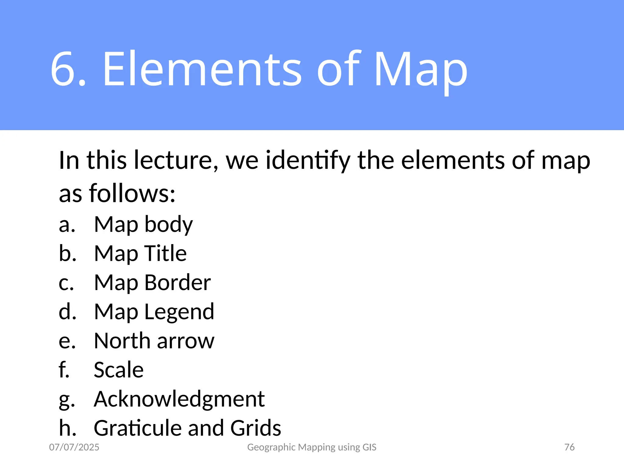 07/07/2025 Geographic Mapping using GIS 76
6. Elements of Map
In this lecture, we identify the elements of map
as follows:
a. Map body
b. Map Title
c. Map Border
d. Map Legend
e. North arrow
f. Scale
g. Acknowledgment
h. Graticule and Grids
 