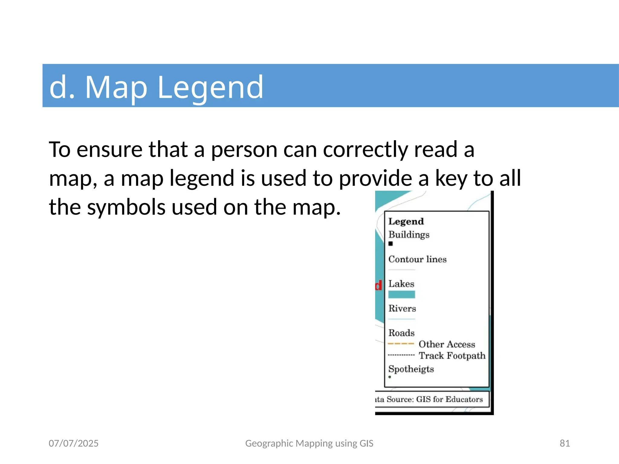 07/07/2025 Geographic Mapping using GIS 81
d. Map Legend
To ensure that a person can correctly read a
map, a map legend is used to provide a key to all
the symbols used on the map.
 