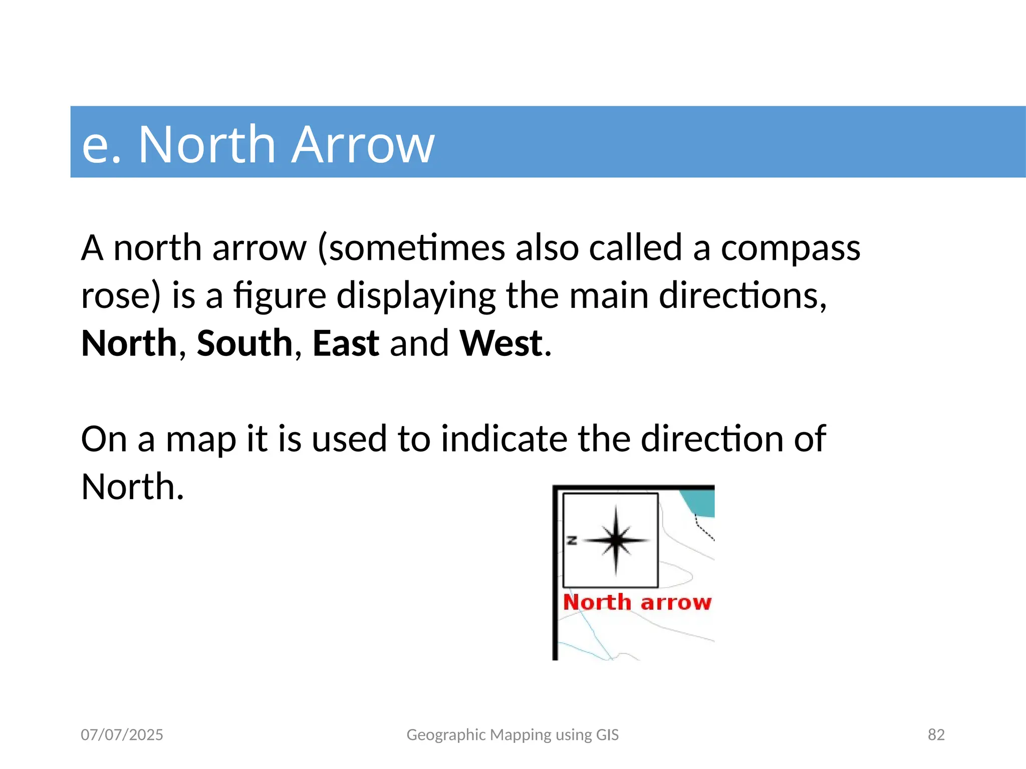 07/07/2025 Geographic Mapping using GIS 82
e. North Arrow
A north arrow (sometimes also called a compass
rose) is a figure displaying the main directions,
North, South, East and West.
On a map it is used to indicate the direction of
North.
 