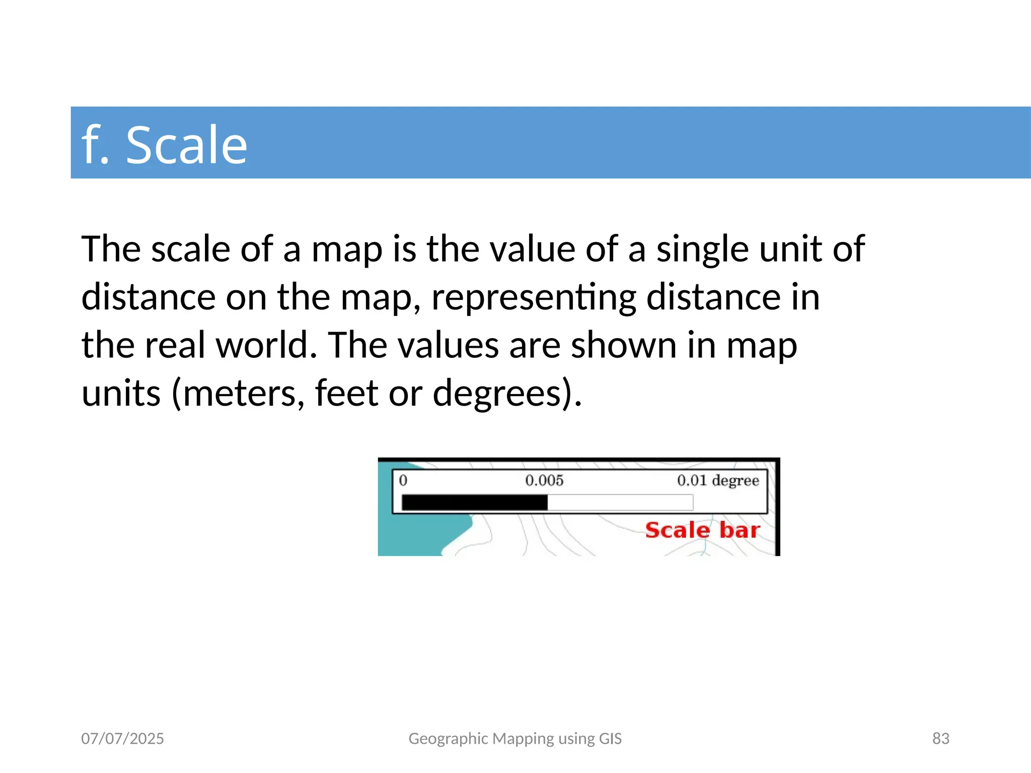 07/07/2025 Geographic Mapping using GIS 83
f. Scale
The scale of a map is the value of a single unit of
distance on the map, representing distance in
the real world. The values are shown in map
units (meters, feet or degrees).
 