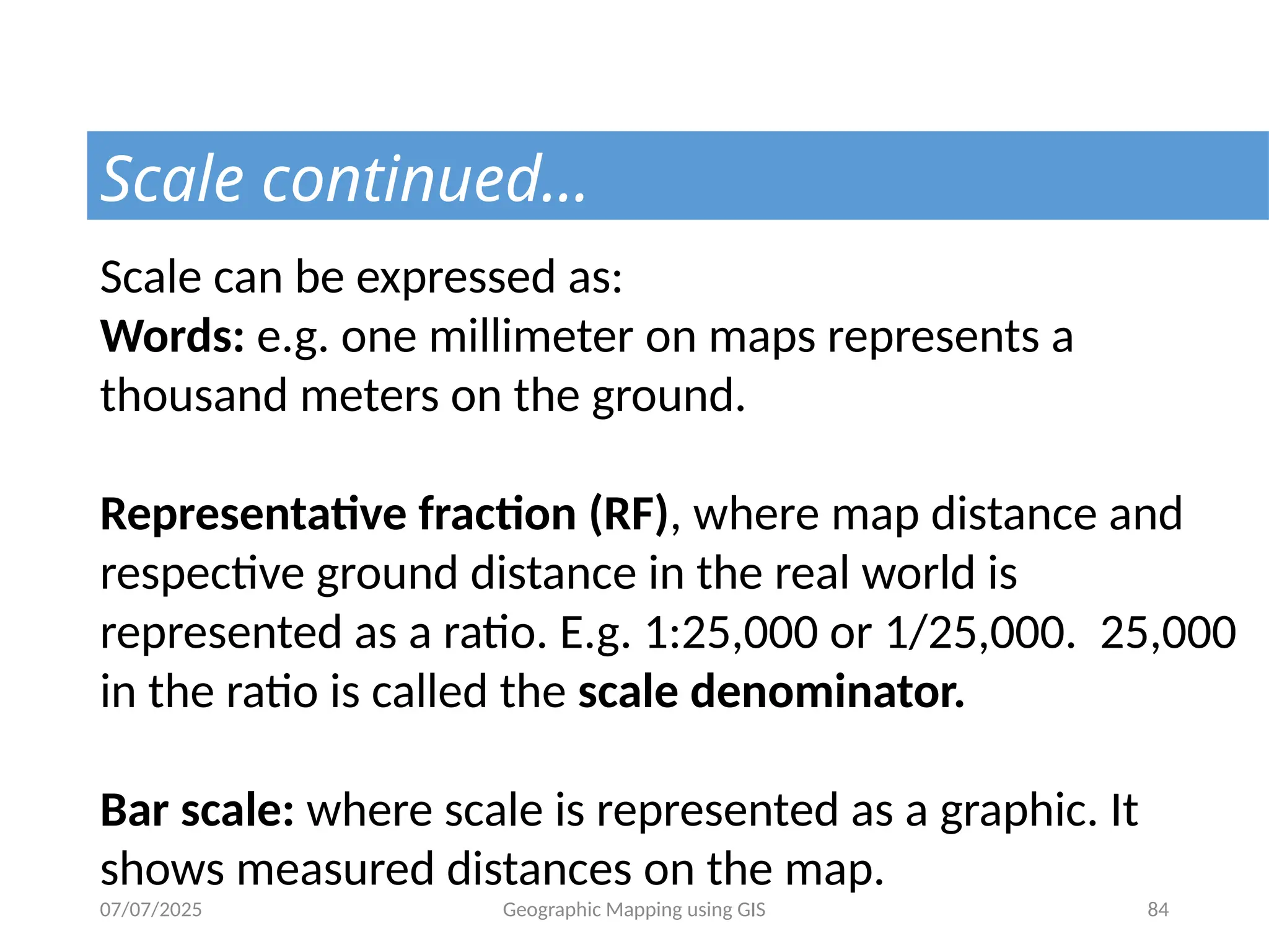 07/07/2025 Geographic Mapping using GIS 84
Scale continued…
Scale can be expressed as:
Words: e.g. one millimeter on maps represents a
thousand meters on the ground.
Representative fraction (RF), where map distance and
respective ground distance in the real world is
represented as a ratio. E.g. 1:25,000 or 1/25,000. 25,000
in the ratio is called the scale denominator.
Bar scale: where scale is represented as a graphic. It
shows measured distances on the map.
 