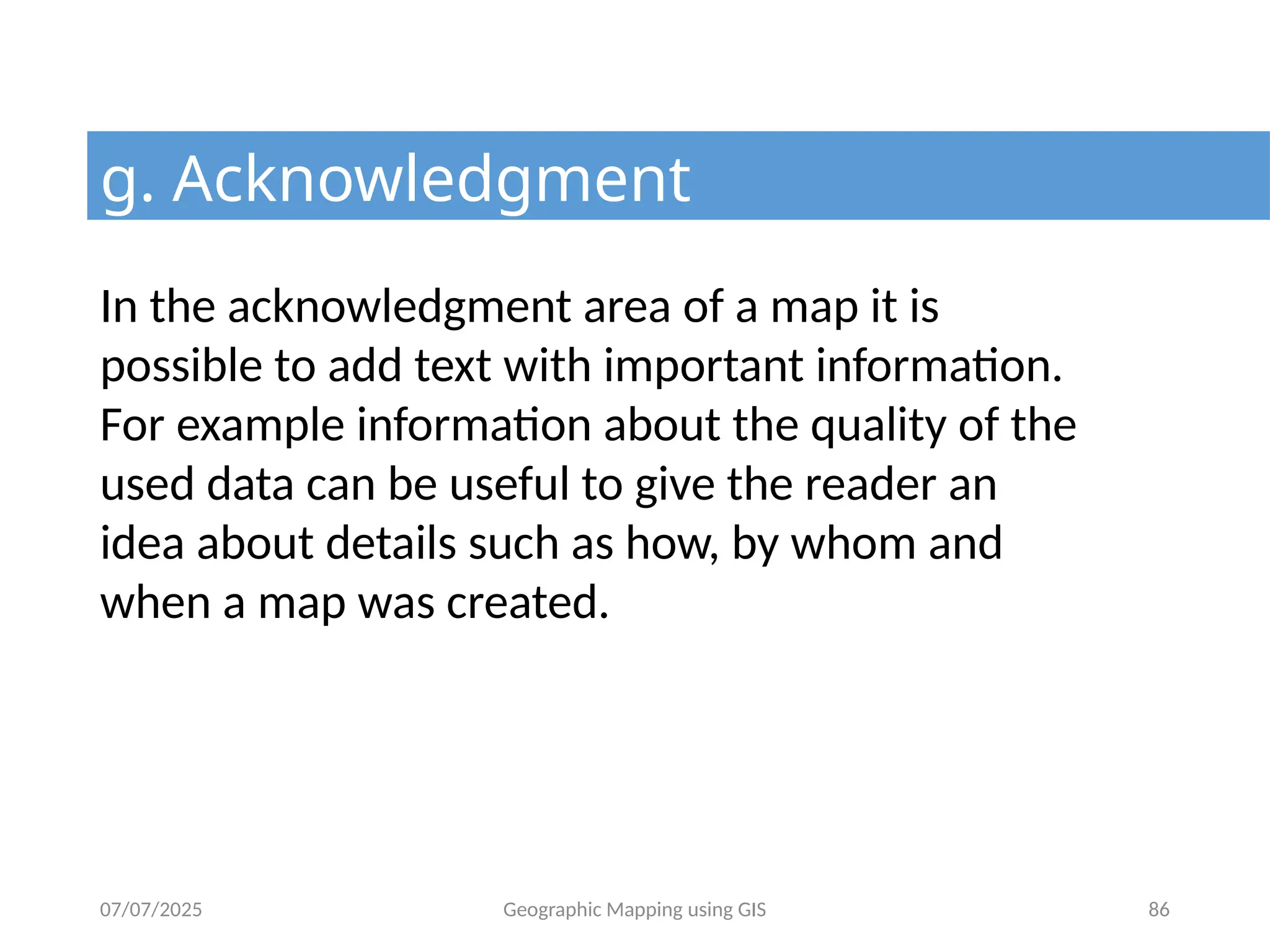 07/07/2025 Geographic Mapping using GIS 86
g. Acknowledgment
In the acknowledgment area of a map it is
possible to add text with important information.
For example information about the quality of the
used data can be useful to give the reader an
idea about details such as how, by whom and
when a map was created.
 