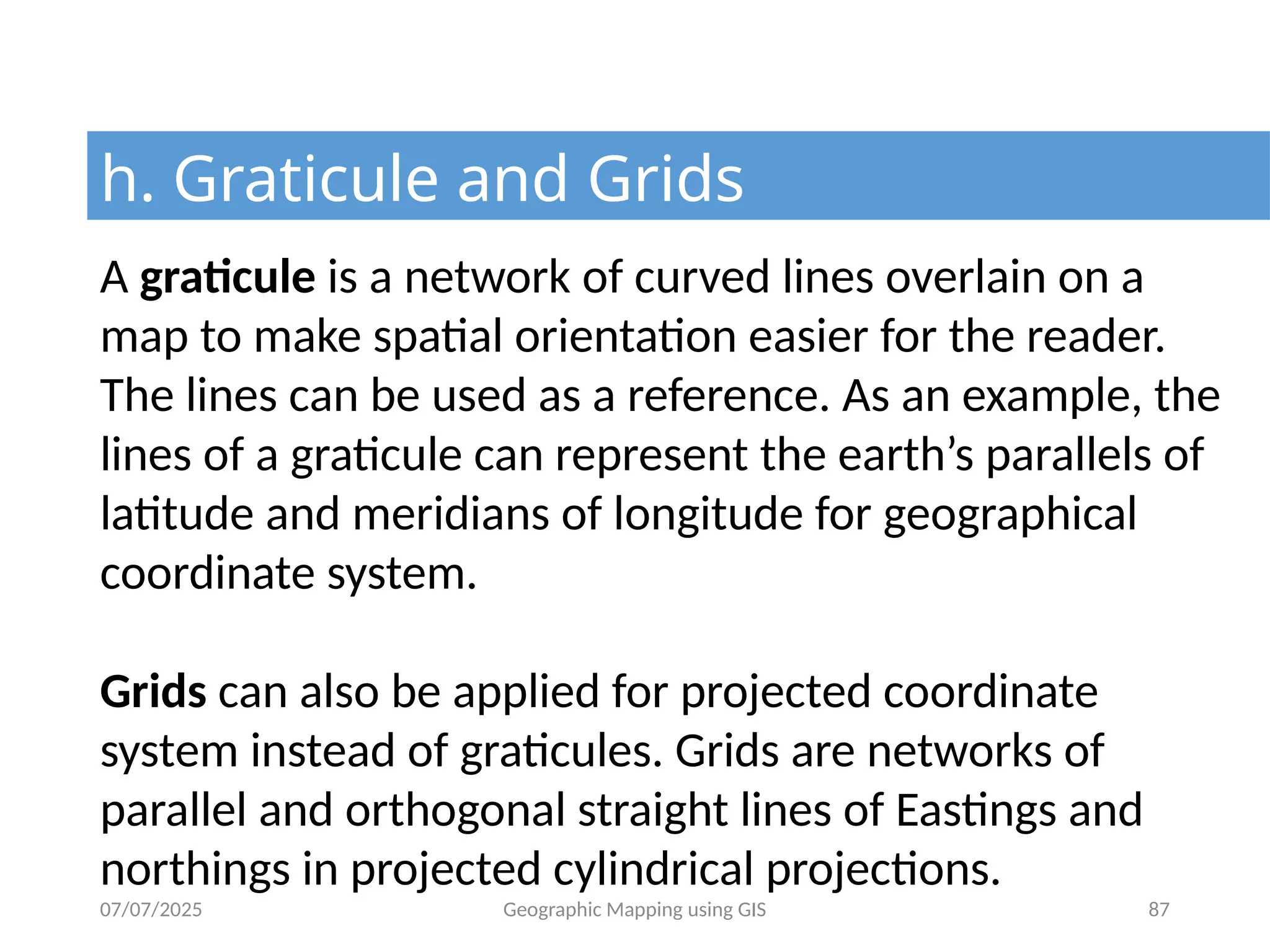 07/07/2025 Geographic Mapping using GIS 87
h. Graticule and Grids
A graticule is a network of curved lines overlain on a
map to make spatial orientation easier for the reader.
The lines can be used as a reference. As an example, the
lines of a graticule can represent the earth’s parallels of
latitude and meridians of longitude for geographical
coordinate system.
Grids can also be applied for projected coordinate
system instead of graticules. Grids are networks of
parallel and orthogonal straight lines of Eastings and
northings in projected cylindrical projections.
 