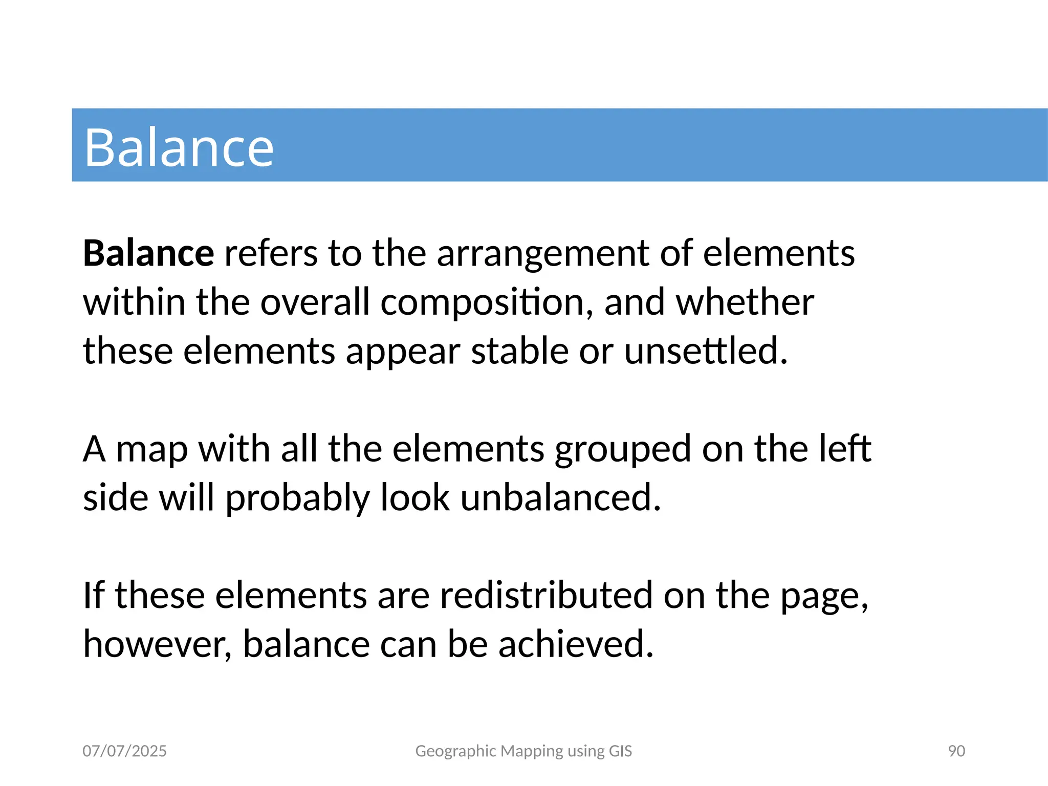 07/07/2025 Geographic Mapping using GIS 90
Balance
Balance refers to the arrangement of elements
within the overall composition, and whether
these elements appear stable or unsettled.
A map with all the elements grouped on the left
side will probably look unbalanced.
If these elements are redistributed on the page,
however, balance can be achieved.
 