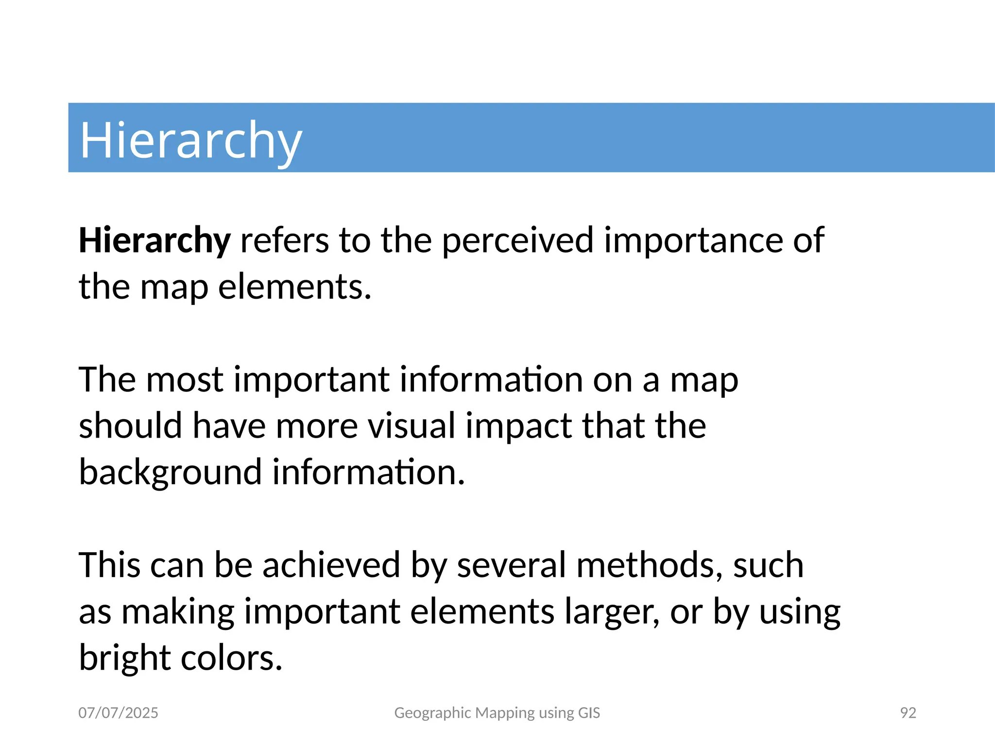 07/07/2025 Geographic Mapping using GIS 92
Hierarchy
Hierarchy refers to the perceived importance of
the map elements.
The most important information on a map
should have more visual impact that the
background information.
This can be achieved by several methods, such
as making important elements larger, or by using
bright colors.
 