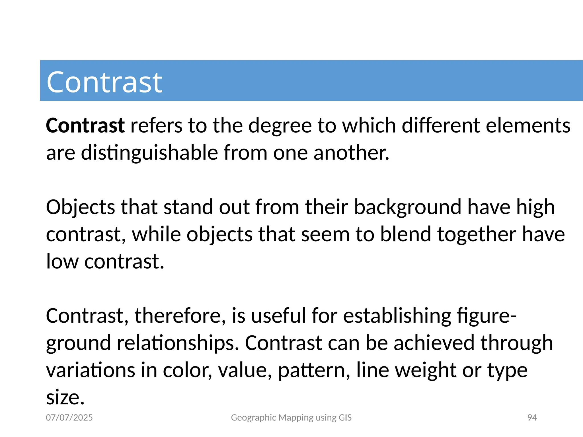 07/07/2025 Geographic Mapping using GIS 94
Contrast
Contrast refers to the degree to which different elements
are distinguishable from one another.
Objects that stand out from their background have high
contrast, while objects that seem to blend together have
low contrast.
Contrast, therefore, is useful for establishing figure-
ground relationships. Contrast can be achieved through
variations in color, value, pattern, line weight or type
size.
 