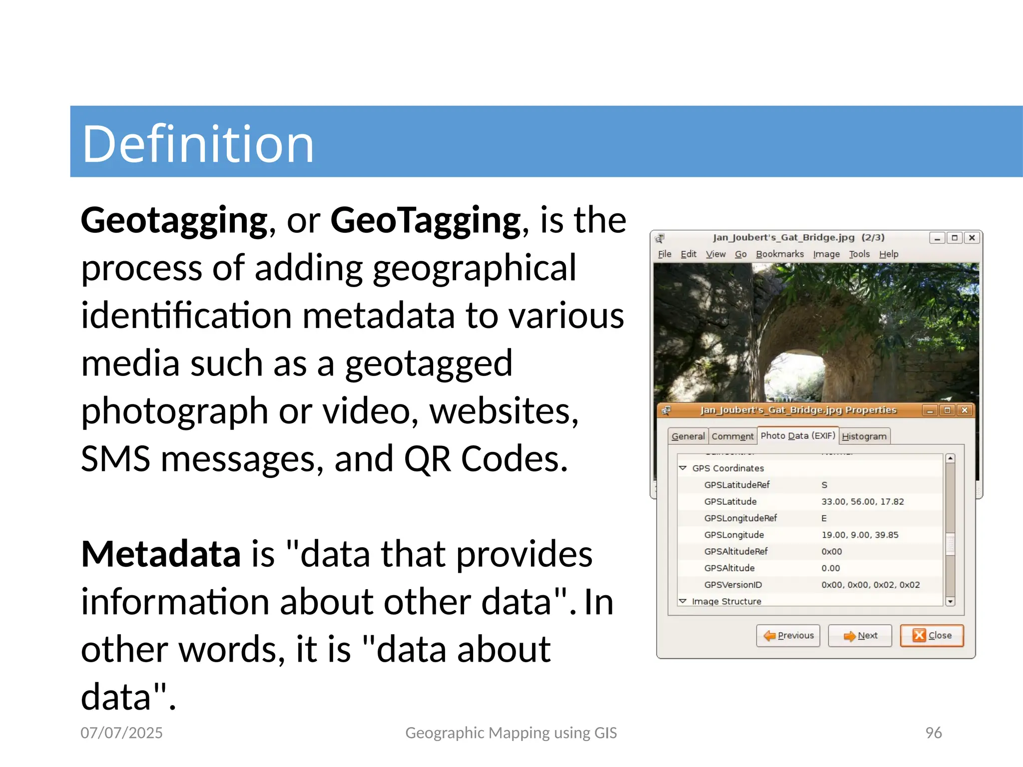 07/07/2025 Geographic Mapping using GIS 96
Definition
Geotagging, or GeoTagging, is the
process of adding geographical
identification metadata to various
media such as a geotagged
photograph or video, websites,
SMS messages, and QR Codes.
Metadata is "data that provides
information about other data".In
other words, it is "data about
data".
 