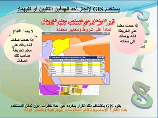 1-‫ما‬ ‫هدف‬ ‫إلنجاز‬ ‫المناسبة‬ ‫المواقع‬ ‫على‬ ‫العثور‬
‫محددة‬ ‫ومعايير‬ ‫شروط‬ ‫على‬ ً‫ا‬‫اعتماد‬
‫يقوم‬GIS‫المستخدم‬ ‫تدخل‬ ‫دون‬ ،‫خطوات‬ ‫عدة‬ ‫عبر‬ ‫بمفرده‬ ‫القرار‬ ‫ذلك‬ ‫باكتشاف‬.
‫افتتاح‬ ‫يجوز‬ ‫ال‬
‫الموقع‬ ‫في‬ ‫مدرسة‬C
‫المدرسة‬ ‫ألن‬A‫ال‬
‫بالمساف‬ ‫عنها‬ ‫تبعد‬‫ة‬
‫المطلوبة‬
‫الموقع‬B‫مناسب‬
‫مدرسة‬ ‫إلفتتاح‬
‫يستخدم‬GIS‫كليهما‬ ‫أو‬ ‫التاليين‬ ‫الهدفين‬ ‫أحد‬ ‫إلنجاز‬:
‫قوته‬ ‫ومصدر‬ ‫الجغرافية‬ ‫المعلومات‬ ‫لنظام‬ ‫األساسية‬ ‫الفكرة‬ ‫هذه‬
2-‫الخريطة‬ ‫معالم‬ ‫خصائص‬ ‫عن‬ ‫االستعالم‬
ً‫ا‬‫معلم‬ ‫حددت‬ ‫إذا‬
‫الخريطة‬ ‫على‬
‫يوصلك‬ ‫فإنه‬
‫صفاته‬ ‫إلى‬‫صفات‬ ‫حددت‬ ‫إذا‬
‫على‬ ‫يدلك‬ ‫فإنه‬
‫الخريطة‬ ‫معلم‬
‫تلك‬ ‫صاحب‬
‫الصفات‬
 