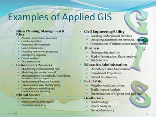 Examples of Applied GIS
12
 Civil Engineering/Utility
 Locating underground facilities
 Designing alignment for freeways, transit
 Coordination of infrastructure maintenance
 Business
 Demographic Analysis
 Market Penetration/ Share Analysis
 Site Selection
 Education Administration
 Attendance Area Maintenance
 Enrollment Projections
 School Bus Routing
 Real Estate
 Neighborhood land prices
 Traffic Impact Analysis
 Determination of Highest and Best Use
 Health Care
 Epidemiology
 Needs Analysis
 Service Inventory
 Urban Planning, Management &
Policy
 Zoning, subdivision planning
 Land acquisition
 Economic development
 Code enforcement
 Housing renovation programs
 Emergency response
 Crime analysis
 Tax assessment
 Environmental Sciences
 Monitoring environmental risk
 Modeling stormwater runoff
 Management of watersheds, floodplains,
wetlands, forests, aquifers
 Environmental Impact Analysis
 Hazardous or toxic facility siting
 Groundwater modeling and
contamination tracking
 Political Science
 Redistricting
 Analysis of election results
 Predictive modeling
1/11/2015
 