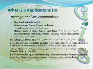 What GIS Applications Do:
 Map Production ‫الخرائط‬ ‫انتاج‬
 Calculation of Areas, Distances, Route
Lengths‫والطرق‬ ‫والمسافات‬ ‫المساحات‬ ‫حساب‬
 Measurement Of Slope, Aspect, View Shed ‫والمرتفعات‬ ‫المنحدرات‬ ‫قياس‬
 Logistics: Route Planning, Vehicle Tracking, Traffic Management
 ‫تخطيط‬‫المرور‬ ‫وادارة‬ ‫الطرق‬
 By Tying Data to Maps, ‫معينة‬ ‫لمعايير‬ ‫طبقا‬ ‫استخراجها‬ ‫وامكانية‬ ‫بالخرائط‬ ‫البيانات‬ ‫ربط‬
 provides answers to spatial queries (how many elderly in Richardson live
further than 10 minutes at rush hour from ambulance service?)
 ‫المكانية‬ ‫االستفسارات‬ ‫على‬ ‫إجابات‬ ‫يقدم‬(‫ريتشاردسون‬ ‫في‬ ‫المسنين‬ ‫عدد‬‫أبعد‬ ‫المقيم‬‫من‬10‫في‬ ‫دقيقة‬
‫اإلسعاف؟‬ ‫خدمة‬ ‫من‬ ‫الذروة‬ ‫ساعة‬)
 perform complex spatial modelling (what if scenarios for transportation
planning, disaster planning, resource management, utility design)
1/11/2015 13
manage, analyze, communicate
 