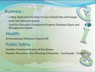 Business :
 e-Map Application for Easy Access to Road Data and Images
 Store Site Selection System
 Land for Education Foundation Property Database Query and
Management System
Health:
Environmental Pollution Control GIS
Public Safety :
Incident Command System of Fire Bureau
Disaster Prevention Area Planning (Volcanoes – Earthquake - Floods)
151/11/2015
 