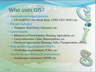 Who uses GIS?
 International organizations
 UN HABITAT, The World Bank, UNEP, FAO, WHO, etc.
 Private industry
 Transport, Real Estate, Insurance, etc.
 Government
 Ministries of Environment, Housing, Agriculture, etc.
 Local Authorities, Cities, Municipalities, etc.
 Provincial Agencies for Planning, Parks, Transportation, etc.
 Non-profit organizations/NGO’s
 World Resources Institute, ICMA, etc.
 Academic and Research Institutions
 Smithsonian Institution, CIESIN, etc.
1/11/2015 16
 