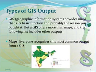 Types of GIS Output
 GIS (geographic information system) provides maps
that's its basic function and probably the reason you
bought it. But a GIS offers more than maps, and the
following list includes other outputs:
 Maps: Everyone recognizes this most common output
from a GIS.
251/11/2015
 