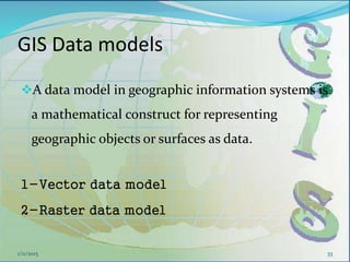 GIS Data models
A data model in geographic information systems is
a mathematical construct for representing
geographic objects or surfaces as data.
1-Vector data model
2-Raster data model
331/11/2015
 