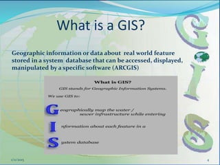 What is a GIS?
4
Geographic information or data about real world feature
stored in a system database that can be accessed, displayed,
manipulated by a specific software (ARCGIS)
1/11/2015
 