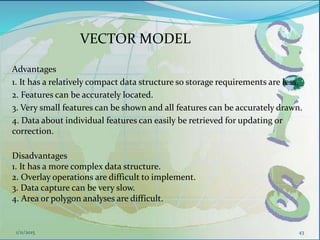 VECTOR MODEL
Advantages
1. It has a relatively compact data structure so storage requirements are less.
2. Features can be accurately located.
3. Very small features can be shown and all features can be accurately drawn.
4. Data about individual features can easily be retrieved for updating or
correction.
43
Disadvantages
1. It has a more complex data structure.
2. Overlay operations are difficult to implement.
3. Data capture can be very slow.
4. Area or polygon analyses are difficult.
1/11/2015
 