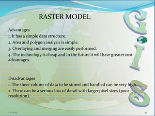 Advantages
1. It has a simple data structure.
2. Area and polygon analysis is simple.
3. Overlaying and merging are easily performed.
4. The technology is cheap and in the future it will have greater cost
advantages.
Disadvantages
1. The sheer volume of data to be stored and handled can be very high.
2. There can be a serious loss of detail with larger pixel sizes (poor
resolution).
44
RASTER MODEL
1/11/2015
 