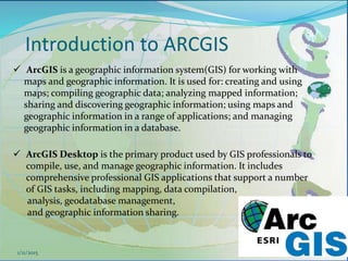 Introduction to ARCGIS
45
 ArcGIS is a geographic information system(GIS) for working with
maps and geographic information. It is used for: creating and using
maps; compiling geographic data; analyzing mapped information;
sharing and discovering geographic information; using maps and
geographic information in a range of applications; and managing
geographic information in a database.
 ArcGIS Desktop is the primary product used by GIS professionals to
compile, use, and manage geographic information. It includes
comprehensive professional GIS applications that support a number
of GIS tasks, including mapping, data compilation,
analysis, geodatabase management,
and geographic information sharing.
1/11/2015
 