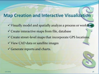 Map Creation and Interactive Visualization
46
 Visually model and spatially analyze a process or workflow.
 Create interactive maps from file, database
 Create street-level maps that incorporate GPS locations.
 View CAD data or satellite images
 Generate reports and charts.
1/11/2015
 