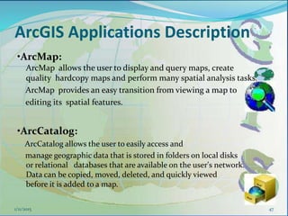ArcGIS Applications Description
•ArcMap:
ArcMap allows the user to display and query maps, create
quality hardcopy maps and perform many spatial analysis tasks.
ArcMap provides an easy transition from viewing a map to
editing its spatial features.
•ArcCatalog:
ArcCatalog allows the user to easily access and
manage geographic data that is stored in folders on local disks
or relational databases that are available on the user's network.
Data can be copied, moved, deleted, and quickly viewed
before it is added to a map.
471/11/2015
 