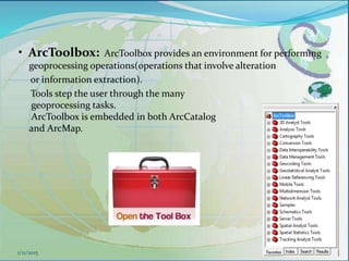 • ArcToolbox: ArcToolbox provides an environment for performing
geoprocessing operations(operations that involve alteration
or information extraction).
Tools step the user through the many
geoprocessing tasks.
ArcToolbox is embedded in both ArcCatalog
and ArcMap.
481/11/2015
 
