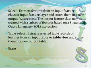  Select : Extracts features from an input feature
class or input feature layer and stores them in a new
output feature class. The output feature class may be
created with a subset of features based on a Structured
Query Language (SQL) expression.
 Table Select : Extracts selected table records or
features from an input table or table view and stores
them in a new output table.
 Erase :
1/11/2015 54
 