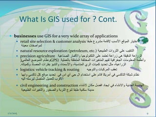  businesses use GIS for a very wide array of applications
 retail site selection & customer analysis ‫طبقا‬ ‫مشروع‬ ‫إلقامة‬ ‫األنسب‬ ‫الموقع‬ ‫اختيار‬
‫معينة‬ ‫لمواصفات‬
 natural resource exploration (petroleum, etc.) ‫الطبيعية‬ ‫الثروات‬ ‫علي‬ ‫التنقيب‬
 precision agriculture ‫الصناعية‬ ‫واألقمار‬ ‫التكنولوجيا‬ ‫على‬ ‫تعتمد‬ ‫زراعة‬ ‫هي‬ ‫الدقيقة‬ ‫الزراعة‬
‫العالمي‬ ‫التموضع‬ ‫ونظام‬( GPS) ‫بالعملية‬ ‫المتعلقة‬ ‫المختلفة‬ ‫المتغيرات‬ ‫لفهم‬ ‫الجغرافية‬ ‫المعلومات‬ ‫وأنظمة‬
‫وكمياته‬ ‫الحصاد‬ ‫بفترات‬ ‫والتنبؤ‬ ،‫واألسمدة‬ ،‫المناسبة‬ ‫الري‬ ‫كميات‬ ‫تحديد‬ ‫مثل‬ ،‫الزراعية‬.
 logistics: vehicle tracking & routing ‫والتوجيه‬ ‫المركبات‬ ‫تعقب‬
 ‫وايها‬ ‫تاكسي‬ ‫كل‬ ‫موقع‬ ‫تحديد‬ ‫في‬ ‫اس‬ ‫آي‬ ‫جي‬ ‫ال‬ ‫استخدام‬ ‫علي‬ ‫قائم‬ ‫أمريكا‬ ‫في‬ ‫التاكسي‬ ‫شبكة‬ ‫نظام‬
‫اليه‬ ‫ليرسله‬ ‫المتصل‬ ‫للعميل‬ ‫االقرب‬
 civil engineering and construction ‫النشاء‬ ‫مكان‬ ‫افضل‬ ‫ايجاد‬ ‫في‬ ‫واالنشاء‬ ‫المدنية‬ ‫الهندسة‬
‫الطبيعية‬ ‫والتغيرات‬ ‫والصخور‬ ‫التربة‬ ‫لنوع‬ ‫طبقا‬ ‫سكنية‬ ‫مدينة‬
1/11/2015 9
What Is GIS used for ? Cont.
 