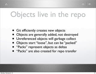 Objects live in the repo
                    •    Git efﬁciently creates new objects
                    •    Objects are generally added, not destroyed
                    •    Unreferenced objects will garbage collect
                    •    Objects start “loose”, but can be “packed”
                    •    “Packs” represent objects as deltas
                    •    “Packs” are also created for repo transfer




Monday, February 6, 12                                                10
 