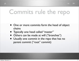 Commits rule the repo
                    •    One or more commits form the head of object
                         chains
                    •    Typically one head called “master”
                    •    Others can be made at will (“branches”)
                    •    Usually one commit in the repo that has no
                         parent commit (“root” commit)




Monday, February 6, 12                                                 11
 