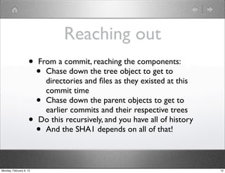 Reaching out
                    •    From a commit, reaching the components:
                         • Chase down the tree object to get to
                           directories and ﬁles as they existed at this
                           commit time
                         • Chase down the parent objects to get to
                           earlier commits and their respective trees
                    •    Do this recursively, and you have all of history
                         • And the SHA1 depends on all of that!



Monday, February 6, 12                                                      12
 