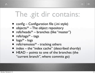 The .git dir contains:
                    •    conﬁg – Conﬁguration ﬁle (.ini style)
                    •    objects/* – The object repository
                    •    refs/heads/* – branches (like “master”)
                    •    refs/tags/* - tags
                    •    logs/* - logs
                    •    refs/remotes/* - tracking others
                    •    index – the “index cache” (described shortly)
                    •    HEAD – points to one of the branches (the
                         “current branch”, where commits go)



Monday, February 6, 12                                                   14
 