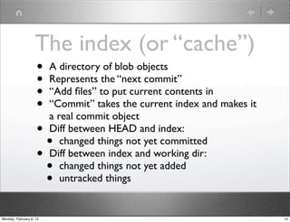 The index (or “cache”)
                    • A directory of blob objects
                    • Represents the “next commit”
                    • “Add ﬁles” to put current contents in
                    • “Commit” takes the current index and makes it
                      a real commit object
                    • Diff between HEAD and index:
                      • changed things not yet committed
                    • Diff between index and working dir:
                      • changed things not yet added
                      • untracked things
Monday, February 6, 12                                                15
 