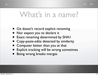 What’s in a name?
                    •    Git doesn’t record explicit renaming
                    •    Nor expect you to declare it
                    •    Exact renaming determined by SHA1
                    •    Copy-paste-edits detected by similarity
                    •    Computer better than you at that
                    •    Explicit tracking will be wrong sometimes
                    •    Being wrong breaks merges




Monday, February 6, 12                                               16
 