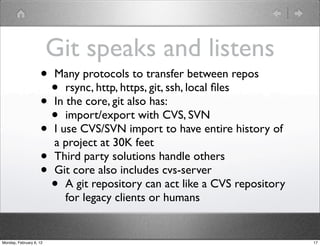 Git speaks and listens
                    • Many protocols to transfer between repos
                      • rsync, http, https, git, ssh, local ﬁles
                    • In the core, git also has:
                      • import/export with CVS, SVN
                    • I use CVS/SVN import to have entire history of
                      a project at 30K feet
                    • Third party solutions handle others
                    • Git core also includes cvs-server
                      • A git repository can act like a CVS repository
                          for legacy clients or humans


Monday, February 6, 12                                                   17
 
