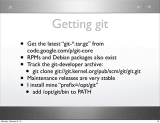 Getting git
                    • Get the latest “git-*.tar.gz” from
                      code.google.com/p/git-core
                    • RPMs and Debian packages also exist
                    • Track the git-developer archive:
                      • git clone git://git.kernel.org/pub/scm/git/git.git
                    • Maintenance releases are very stable
                    • I install mine “preﬁx=/opt/git”
                      • add /opt/git/bin to PATH

Monday, February 6, 12                                                       18
 