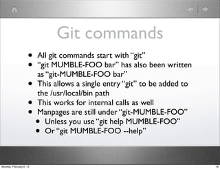 Git commands
                    •    All git commands start with “git”
                    •    “git MUMBLE-FOO bar” has also been written
                         as “git-MUMBLE-FOO bar”
                    •    This allows a single entry “git” to be added to
                         the /usr/local/bin path
                    •    This works for internal calls as well
                    •    Manpages are still under “git-MUMBLE-FOO”
                         •  Unless you use “git help MUMBLE-FOO”
                         •  Or “git MUMBLE-FOO --help”



Monday, February 6, 12                                                     19
 