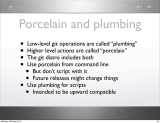 Porcelain and plumbing
                    •    Low-level git operations are called “plumbing”
                    •    Higher level actions are called “porcelain”
                    •    The git distro includes both
                    •    Use porcelain from command line
                      •    But don’t script with it
                      •    Future releases might change things
                    •    Use plumbing for scripts
                      •    Intended to be upward compatible



Monday, February 6, 12                                                    20
 