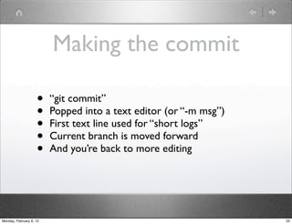 Making the commit

                    •    “git commit”
                    •    Popped into a text editor (or “-m msg”)
                    •    First text line used for “short logs”
                    •    Current branch is moved forward
                    •    And you’re back to more editing




Monday, February 6, 12                                             25
 