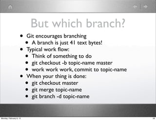 But which branch?
                    • Git encourages branching
                      • A branch is just 41 text bytes!
                    • Typical work ﬂow:
                      • Think of something to do
                      • git checkout -b topic-name master
                      • work work work, commit to topic-name
                    • When your thing is done:
                      • git checkout master
                      • git merge topic-name
                      • git branch -d topic-name
Monday, February 6, 12                                         26
 
